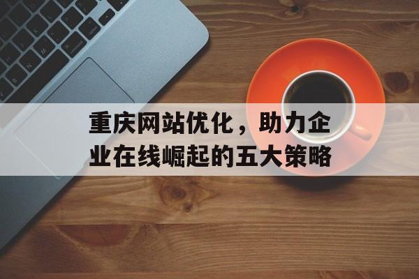 重庆网站优化，助力企业在线崛起的五大策略