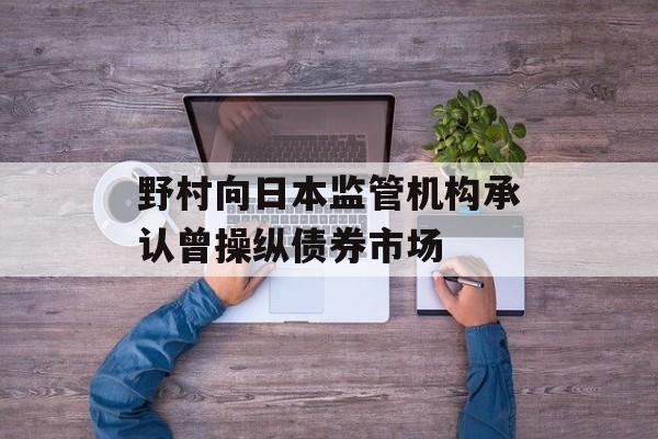 野村向日本监管机构承认曾操纵债券市场
