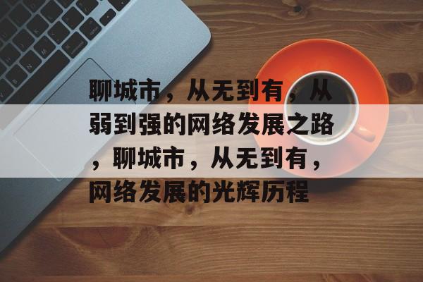 聊城市，从无到有，从弱到强的网络发展之路，聊城市，从无到有，网络发展的光辉历程