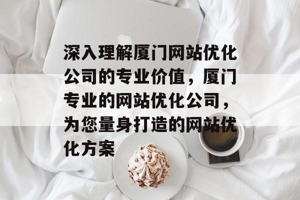 深入理解厦门网站优化公司的专业价值，厦门专业的网站优化公司，为您量身打造的网站优化方案