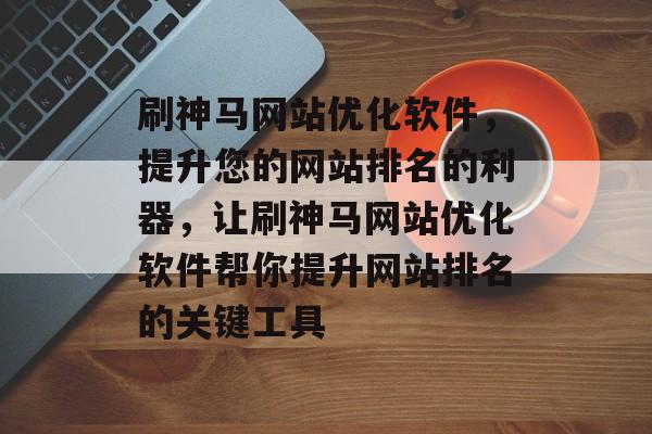 刷神马网站优化软件，提升您的网站排名的利器，让刷神马网站优化软件帮你提升网站排名的关键工具