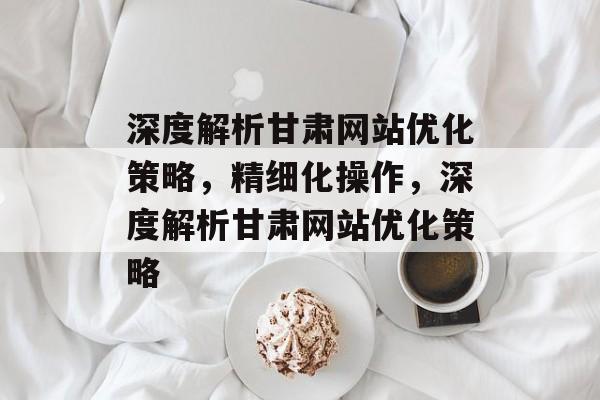 深度解析甘肃网站优化策略，精细化操作，深度解析甘肃网站优化策略