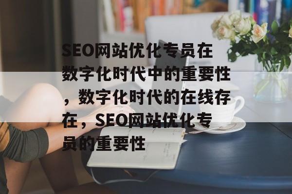 SEO网站优化专员在数字化时代中的重要性，数字化时代的在线存在，SEO网站优化专员的重要性