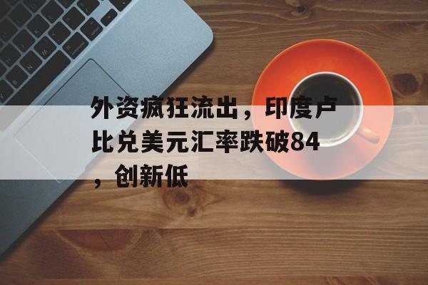 外资疯狂流出，印度卢比兑美元汇率跌破84，创新低