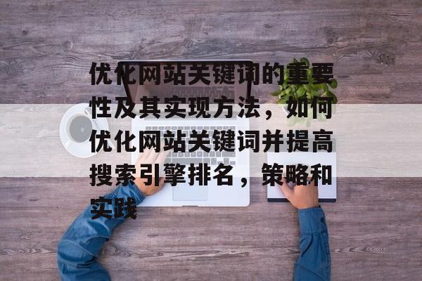 优化网站关键词的重要性及其实现方法，如何优化网站关键词并提高搜索引擎排名，策略和实践
