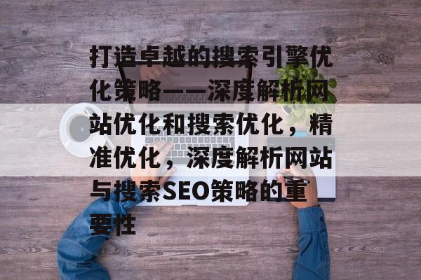 打造卓越的搜索引擎优化策略——深度解析网站优化和搜索优化，精准优化，深度解析网站与搜索SEO策略的重要性