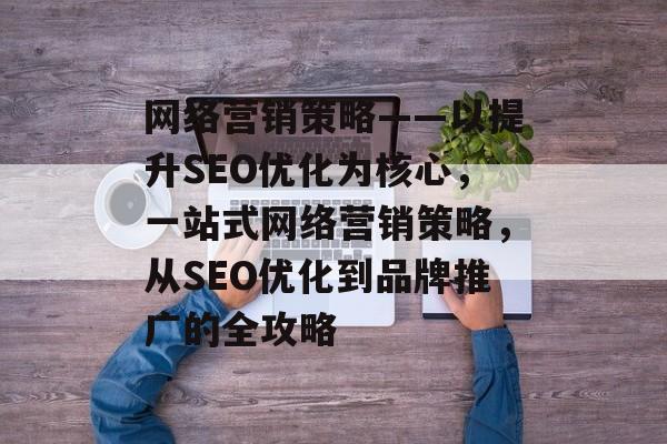 网络营销策略——以提升SEO优化为核心，一站式网络营销策略，从SEO优化到品牌推广的全攻略