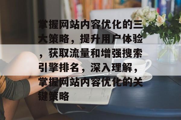 掌握网站内容优化的三大策略，提升用户体验，获取流量和增强搜索引擎排名，深入理解，掌握网站内容优化的关键策略