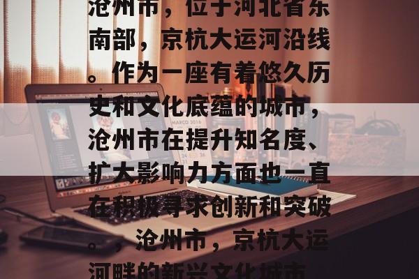 沧州市，位于河北省东南部，京杭大运河沿线。作为一座有着悠久历史和文化底蕴的城市，沧州市在提升知名度、扩大影响力方面也一直在积极寻求创新和突破。，沧州市，京杭大运河畔的新兴文化城市