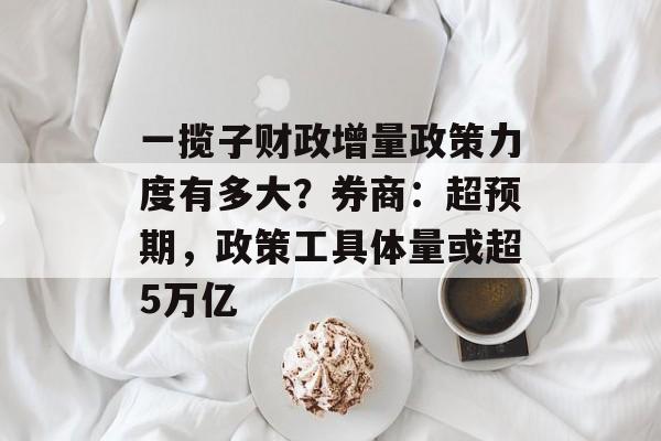 一揽子财政增量政策力度有多大？券商：超预期，政策工具体量或超5万亿