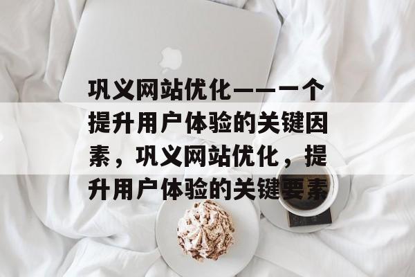 巩义网站优化——一个提升用户体验的关键因素，巩义网站优化，提升用户体验的关键要素