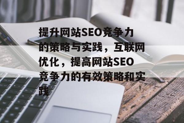 提升网站SEO竞争力的策略与实践，互联网优化，提高网站SEO竞争力的有效策略和实践