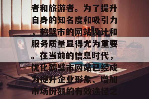 鹤壁市作为一个具有深厚文化底蕴的城市，近年来吸引了众多的投资者和旅游者。为了提升自身的知名度和吸引力，鹤壁市的网站设计和服务质量显得尤为重要。在当前的信息时代，优化鹤壁市网站已经成为提升企业形象、增加市场份额的有效途径之一。，鹤壁市，打造专业且高效的网络品牌形象与吸引更多游客