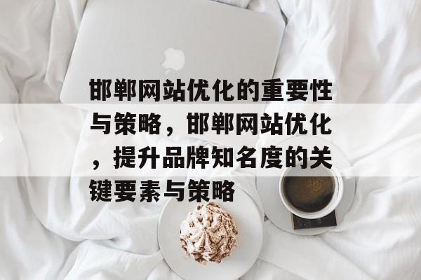 邯郸网站优化的重要性与策略,邯郸网站优化,提升品牌知名度的关键要素与策略 邯郸网站优化的重要性与策略,邯郸网站优化,提升品牌知名度的关键要素与策略
