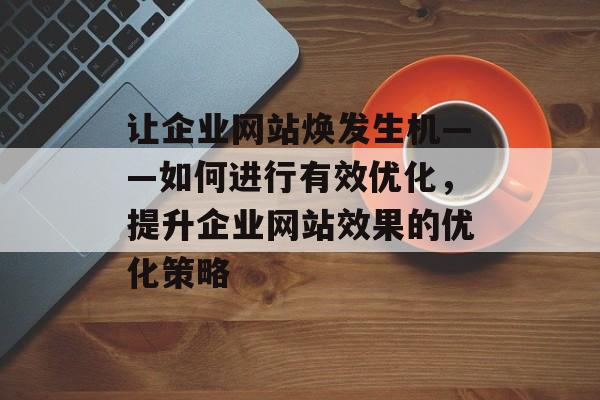 让企业网站焕发生机——如何进行有效优化，提升企业网站效果的优化策略