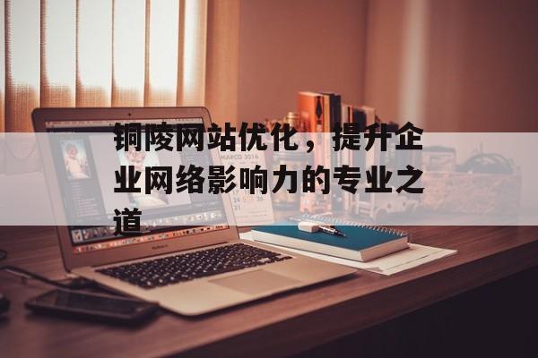 铜陵网站优化，提升企业网络影响力的专业之道
