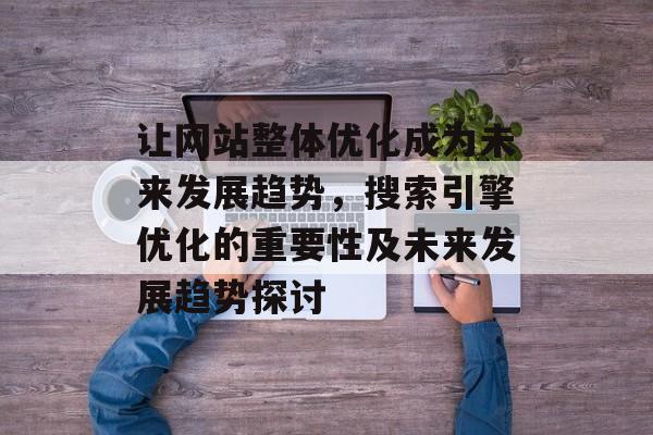 让网站整体优化成为未来发展趋势，搜索引擎优化的重要性及未来发展趋势探讨