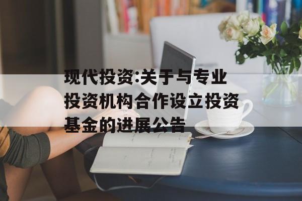 现代投资:关于与专业投资机构合作设立投资基金的进展公告 现代投资:关于与专业投资机构合作设立投资基金的进展公告