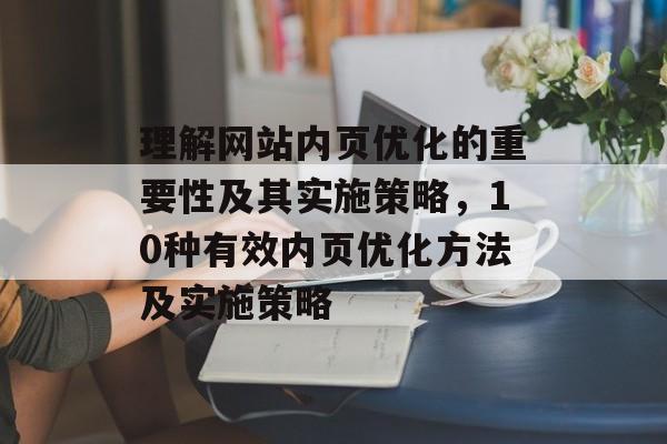 理解网站内页优化的重要性及其实施策略，10种有效内页优化方法及实施策略