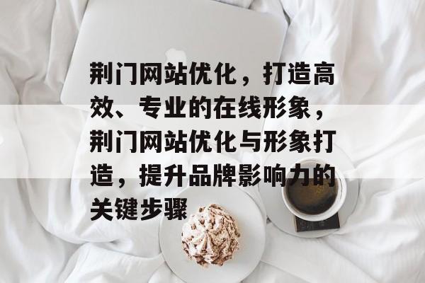 荆门网站优化，打造高效、专业的在线形象，荆门网站优化与形象打造，提升品牌影响力的关键步骤