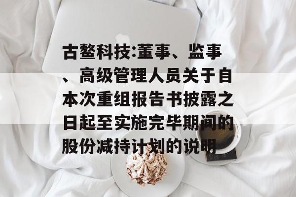 古鳌科技:董事、监事、高级管理人员关于自本次重组报告书披露之日起至实施完毕期间的股份减持计划的说明 古鳌科技:董事、监事、高级管理人员关于自本次重组报告书披露之日起至实施完毕期间的股份减持计划的说明