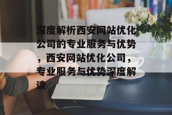 深度解析西安网站优化公司的专业服务与优势，西安网站优化公司，专业服务与优势深度解读