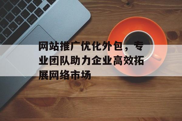 网站推广优化外包，专业团队助力企业高效拓展网络市场