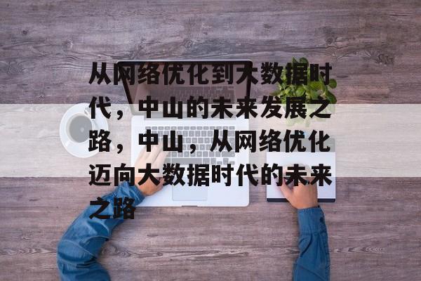 从网络优化到大数据时代，中山的未来发展之路，中山，从网络优化迈向大数据时代的未来之路