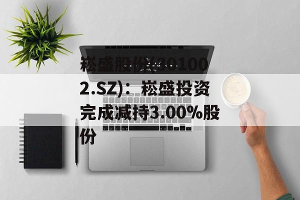 崧盛股份(301002.SZ):崧盛投资完成减持3.00%股份 崧盛股份(301002.SZ):崧盛投资完成减持3.00%股份