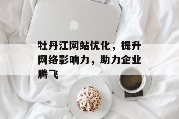 牡丹江网站优化,提升网络影响力,助力企业腾飞 牡丹江网站优化,提升网络影响力,助力企业腾飞