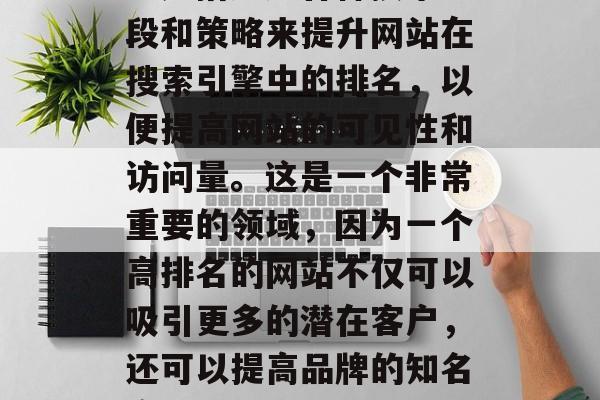 SEO（搜索引擎优化）是指通过各种技术手段和策略来提升网站在搜索引擎中的排名，以便提高网站的可见性和访问量。这是一个非常重要的领域，因为一个高排名的网站不仅可以吸引更多的潜在客户，还可以提高品牌的知名度。，SEO的重要性及优化策略