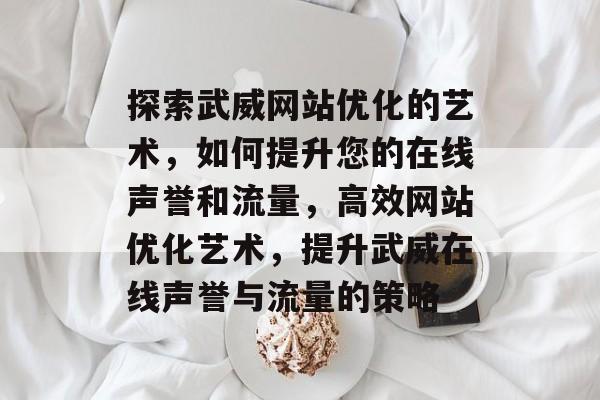 探索武威网站优化的艺术,如何提升您的在线声誉和流量,高效网站优化艺术,提升武威在线声誉与流量的策略 探索武威网站优化的艺术,如何提升您的在线声誉和流量,高效网站优化艺术,提升武威在线声誉与流量的策略