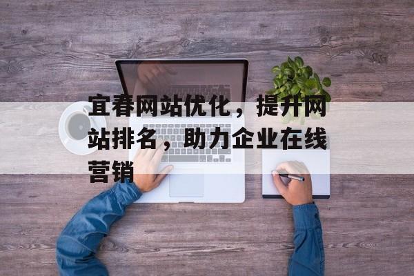 宜春网站优化,提升网站排名,助力企业在线营销 宜春网站优化,提升网站排名,助力企业在线营销