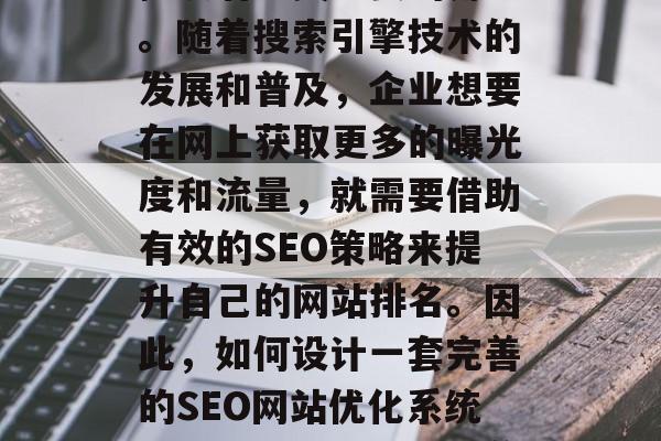 SEO网站优化系统在当今的网络营销环境中扮演着至关重要的角色。随着搜索引擎技术的发展和普及，企业想要在网上获取更多的曝光度和流量，就需要借助有效的SEO策略来提升自己的网站排名。因此，如何设计一套完善的SEO网站优化系统显得尤为重要。，完善的企业 SEO 网站优化系统设计