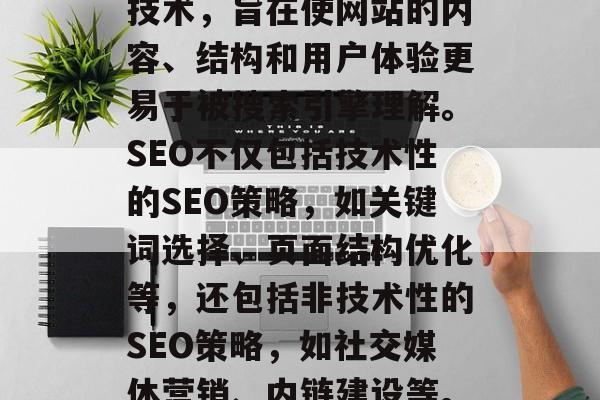 SEO（搜索引擎优化）是一种提升网站在搜索引擎结果中的排名的技术，旨在使网站的内容、结构和用户体验更易于被搜索引擎理解。SEO不仅包括技术性的SEO策略，如关键词选择、页面结构优化等，还包括非技术性的SEO策略，如社交媒体营销、内链建设等。，全面的SEO战略，提高网站搜索引擎排名的技巧与方法