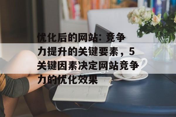 优化后的网站: 竞争力提升的关键要素,5关键因素决定网站竞争力的优化效果 优化后的网站: 竞争力提升的关键要素,5关键因素决定网站竞争力的优化效果