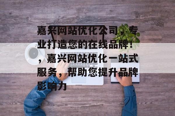 嘉兴网站优化公司,专业打造您的在线品牌!,嘉兴网站优化一站式服务,帮助您提升品牌影响力 嘉兴网站优化公司,专业打造您的在线品牌!,嘉兴网站优化一站式服务,帮助您提升品牌影响力
