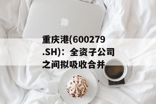 重庆港(600279.SH):全资子公司之间拟吸收合并 重庆港(600279.SH):全资子公司之间拟吸收合并