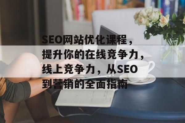 SEO网站优化课程，提升你的在线竞争力，线上竞争力，从SEO到营销的全面指南