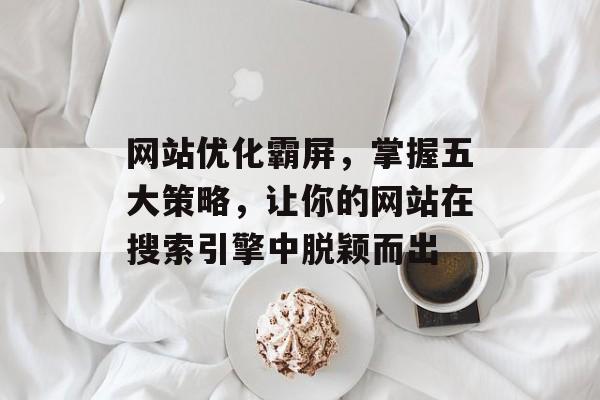 网站优化霸屏,掌握五大策略,让你的网站在搜索引擎中脱颖而出 网站优化霸屏,掌握五大策略,让你的网站在搜索引擎中脱颖而出