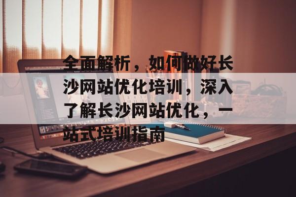 全面解析，如何做好长沙网站优化培训，深入了解长沙网站优化，一站式培训指南