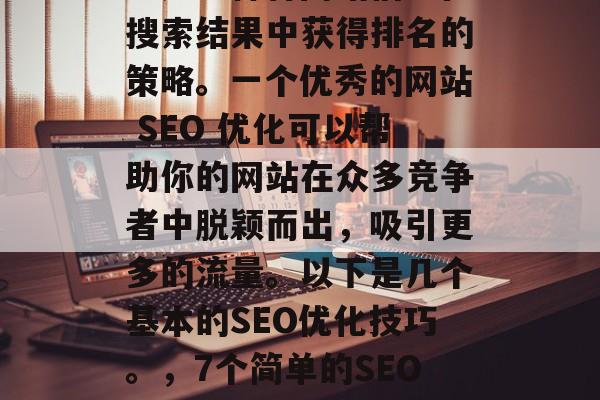 SEO(搜索引擎优化)是一种将网站信息在搜索结果中获得排名的策略。一个优秀的网站 SEO 优化可以帮助你的网站在众多竞争者中脱颖而出,吸引更多的流量。以下是几个基本的SEO优化技巧。,7个简单的SEO优化技巧让你的网站获得更多曝光 SEO(搜索引擎优化)是一种将网站信息在搜索结果中获得排名的策略。一个优秀的网站 SEO 优化可以帮助你的网站在众多竞争者中脱颖而出,吸引更多的流量。以下是几个基本的SEO优化技巧。,7个简单的SEO优化技巧让你的网站获得更多曝光