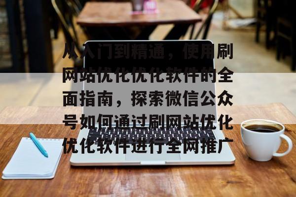 从入门到精通，使用刷网站优化优化软件的全面指南，探索微信公众号如何通过刷网站优化优化软件进行全网推广
