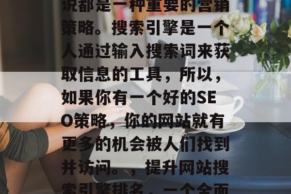 SEO对于任何企业来说都是一种重要的营销策略。搜索引擎是一个人通过输入搜索词来获取信息的工具，所以，如果你有一个好的SEO策略，你的网站就有更多的机会被人们找到并访问。，提升网站搜索引擎排名，一个全面的SEO策略