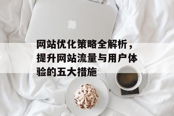 网站优化策略全解析,提升网站流量与用户体验的五大措施 网站优化策略全解析,提升网站流量与用户体验的五大措施