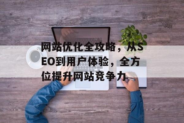 网站优化全攻略,从SEO到用户体验,全方位提升网站竞争力 网站优化全攻略,从SEO到用户体验,全方位提升网站竞争力