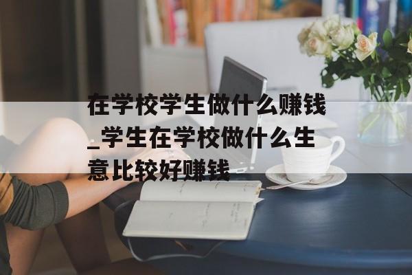 在学校学生做什么赚钱_学生在学校做什么生意比较好赚钱