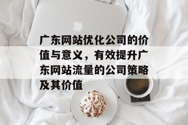 广东网站优化公司的价值与意义，有效提升广东网站流量的公司策略及其价值