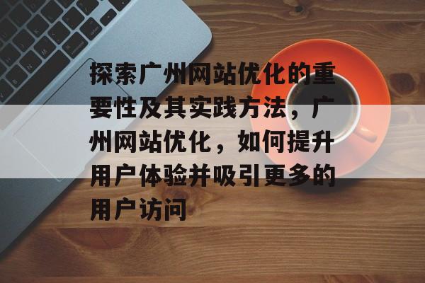 探索广州网站优化的重要性及其实践方法，广州网站优化，如何提升用户体验并吸引更多的用户访问