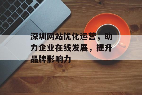 深圳网站优化运营,助力企业在线发展,提升品牌影响力 深圳网站优化运营,助力企业在线发展,提升品牌影响力